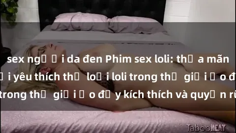 sex người da đen Phim sex loli: thỏa mãn đam mê của người yêu thích thể loại loli trong thế giới ảo đầy kích thích và quyến rũ.