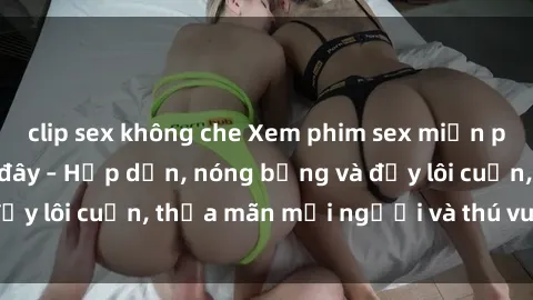 clip sex không che Xem phim sex miễn phí online ngay tại đây – Hấp dẫn, nóng bỏng và đầy lôi cuốn, thỏa mãn mọi người và thú vui của bạn!