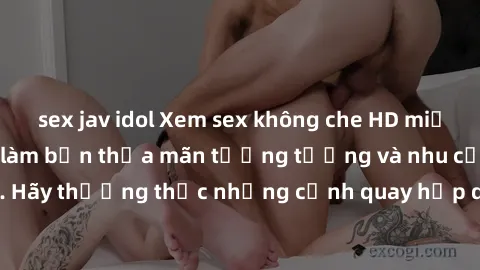 sex jav idol Xem sex không che HD miễn phí đảm bảo sẽ làm bạn thỏa mãn tưởng tượng và nhu cầu tình dục. Hãy thưởng thức những cảnh quay hấp dẫn và mãnh liệt ngay bây giờ!