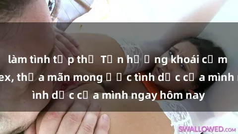 làm tình tập thể Tận hưởng khoái cảm với gái xinh sex, thỏa mãn mong ước tình dục của mình ngay hôm nay