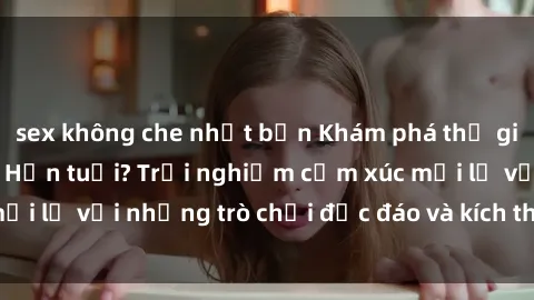 sex không che nhật bản Khám phá thế giới sex trực tuyến: Hơn tuổi? Trải nghiệm cảm xúc mới lạ với những trò chơi độc đáo và kích thích người lớn