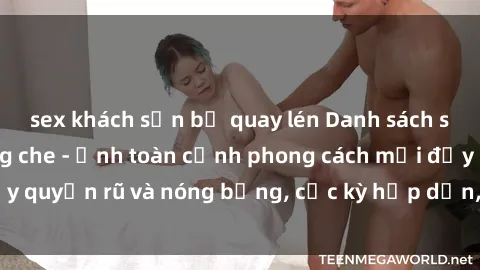 sex khách sạn bị quay lén Danh sách sex Việt Nam không che - Ảnh toàn cảnh phong cách mới đầy quyến rũ và nóng bỏng, cực kỳ hấp dẫn, không thể bỏ qua!