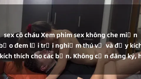 sex cô cháu Xem phim sex không che miễn phí tại đây, đảm bảo đem lại trải nghiệm thú vị và đầy kích thích cho các bạn. Không cần đăng ký, hoàn toàn miễn phí.