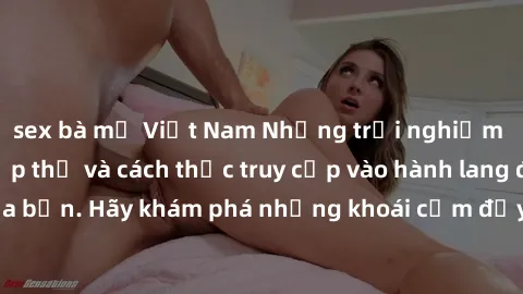 sex bà mẹ Việt Nam Những trải nghiệm mới lạ với sex tập thể và cách thức truy cập vào hành lang đam mê của bạn. Hãy khám phá những khoái cảm đầy kích thích với tập thể hấp dẫn!