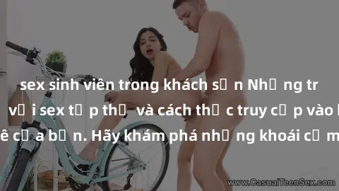 sex sinh viên trong khách sạn Những trải nghiệm mới lạ với sex tập thể và cách thức truy cập vào hành lang đam mê của bạn. Hãy khám phá những khoái cảm đầy kích thích với tập thể hấp dẫn!
