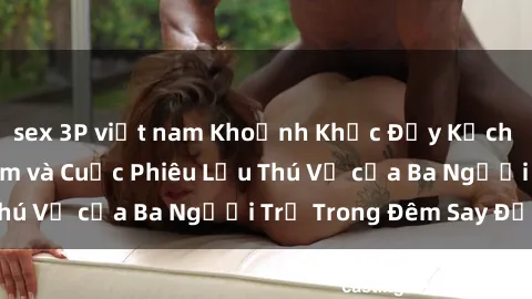 sex 3P việt nam Khoảnh Khắc Đầy Kịch Tính: Sex  Việt Nam và Cuộc Phiêu Lưu Thú Vị của Ba Người Trẻ Trong Đêm Say Đắm