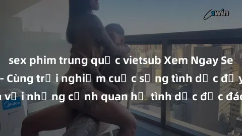 sex phim trung quốc vietsub Xem Ngay Sex  Vietsub Full HD - Cùng trải nghiệm cuộc sống tình dục đầy kích thích với những cảnh quan hệ tình dục độc đáo và mãnh liệt trong bộ phim này!