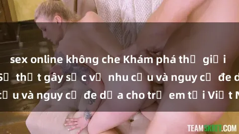 sex online không che Khám phá thế giới sex loli Việt Nam: Sự thật gây sốc về nhu cầu và nguy cơ đe dọa cho trẻ em tại Việt Nam