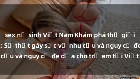 sex nữ sinh Việt Nam Khám phá thế giới sex loli Việt Nam: Sự thật gây sốc về nhu cầu và nguy cơ đe dọa cho trẻ em tại Việt Nam