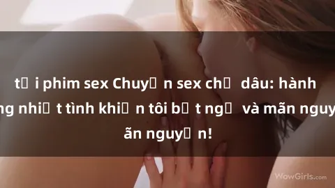 tải phim sex Chuyện sex chị dâu: hành động nhiệt tình khiến tôi bất ngờ và mãn nguyện!