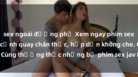 sex ngoài đường phố Xem ngay phim sex jav HD với những cảnh quay chân thực, hấp dẫn không che. Cùng thưởng thức những bộ phim sex jav HD hot nhất hiện nay!