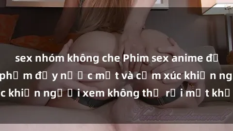 sex nhóm không che Phim sex anime đỉnh cao: Những tác phẩm đầy nước mắt và cảm xúc khiến người xem không thể rời mắt khỏi màn hình