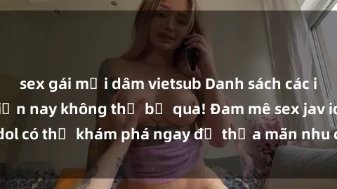 sex gái mại dâm vietsub Danh sách các idol JAV hot nhất hiện nay không thể bỏ qua! Đam mê sex jav idol có thể khám phá ngay để thỏa mãn nhu cầu giải trí của mình!