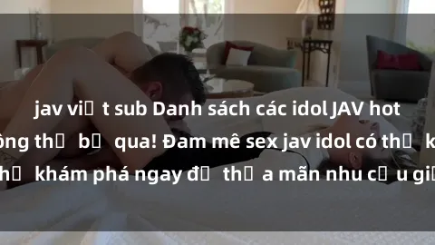 jav việt sub Danh sách các idol JAV hot nhất hiện nay không thể bỏ qua! Đam mê sex jav idol có thể khám phá ngay để thỏa mãn nhu cầu giải trí của mình!