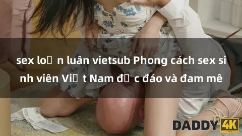 sex loạn luân vietsub Phong cách sex sinh viên Việt Nam độc đáo và đam mê